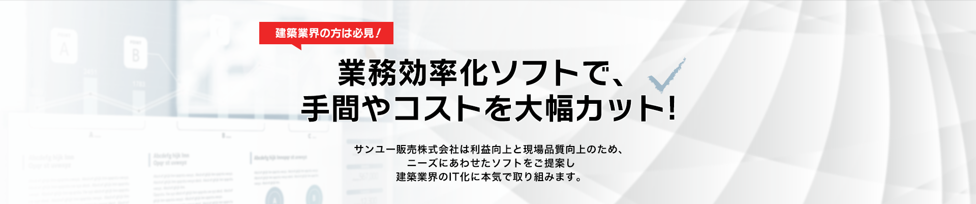 業務効率化ソフトで、手間やコストを⼤幅カット!サンユー販売株式会社は利益向上と現場品質向上のため、ニーズにあわせたソフトをご提案し建築業界のIT化に本気で取り組みます。