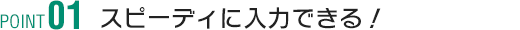 POINT1 スピーディに入力できる！