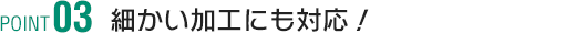 POINT3 細かい加工にも対応！