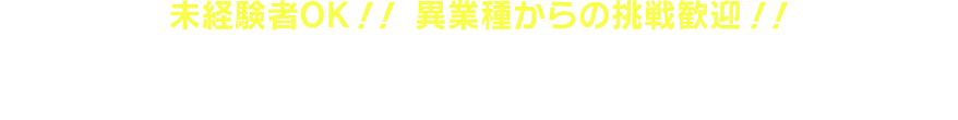 未経験者OK！！ 異業種からの挑戦歓迎！！ あなたのやる気を見せてください！